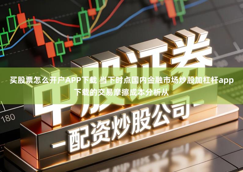 买股票怎么开户APP下载 当下时点国内金融市场炒股加杠杆app下载的交易摩擦成本分析从