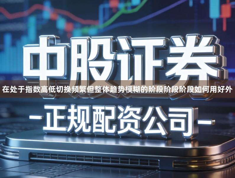 在处于指数高低切换频繁但整体趋势模糊的阶段阶段阶段如何用好外