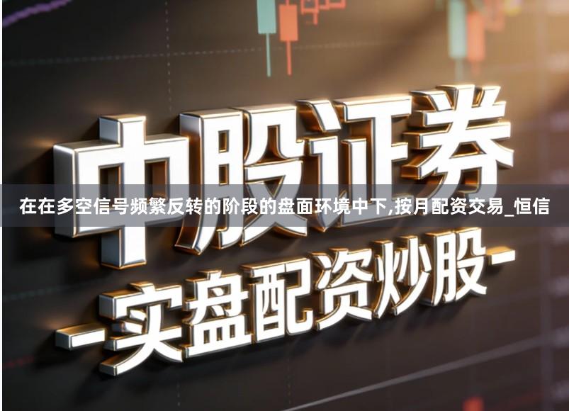 在在多空信号频繁反转的阶段的盘面环境中下,按月配资交易_恒信