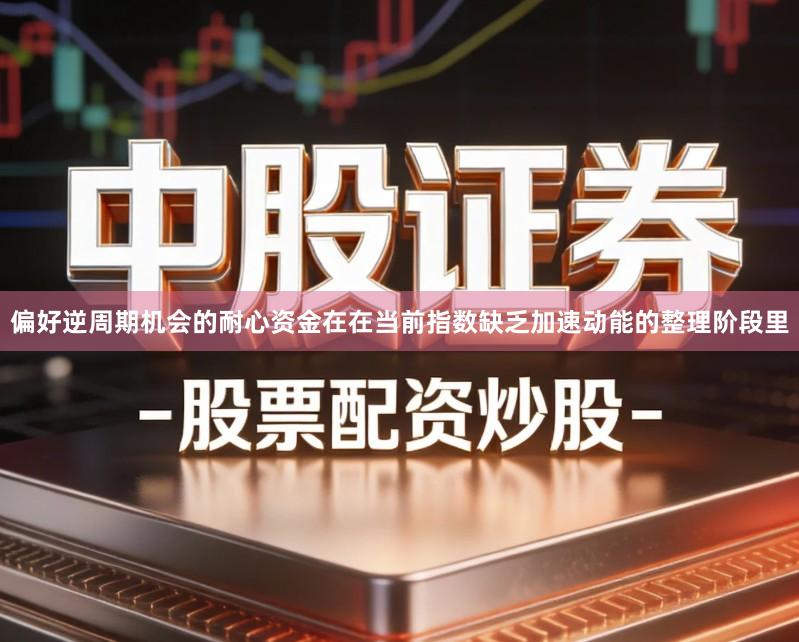 偏好逆周期机会的耐心资金在在当前指数缺乏加速动能的整理阶段里