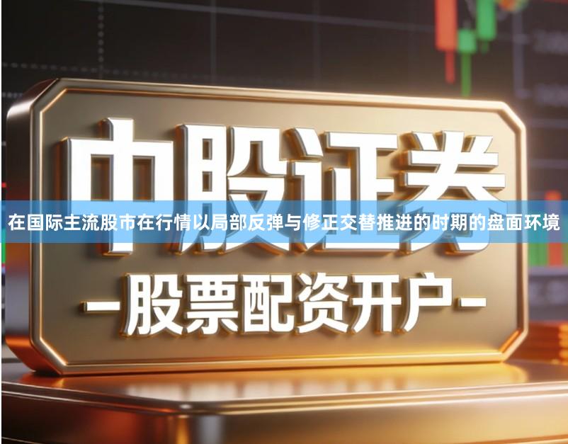 在国际主流股市在行情以局部反弹与修正交替推进的时期的盘面环境