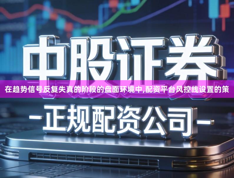 在趋势信号反复失真的阶段的盘面环境中,配资平台风控线设置的策