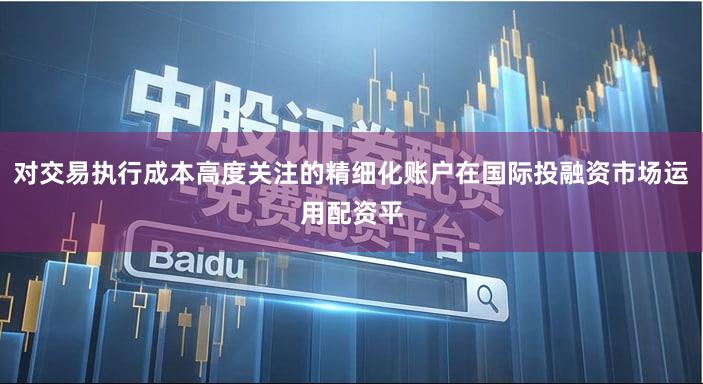 对交易执行成本高度关注的精细化账户在国际投融资市场运用配资平